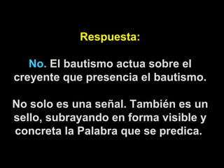 Respuesta: No.  El bautismo actua sobre el creyente que presencia el bautismo. No solo es una señal. También es un sello, subrayando en forma visible y concreta la Palabra que se predica.   