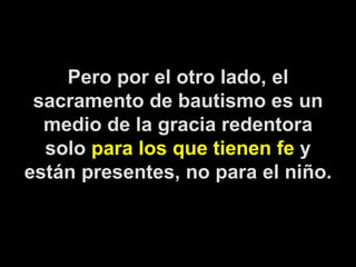 Pero por el otro lado, el sacramento de bautismo es un medio de la gracia redentora solo  para los que tienen fe  y están presentes, no para el niño. 