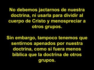 No debemos jactarnos de nuestra doctrina, ni usarla para dividir al cuerpo de Cristo y menospreciar a otros grupos. Sin embargo, tampoco tenemos que sentirnos apenados por nuestra doctrina, como si fuera menos bíblica que la doctrina de otros grupos. 
