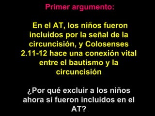   Primer argumento: En el AT, los niños fueron incluidos por la señal de la circuncisión, y Colosenses 2.11-12 hace una conexión vital entre el bautismo y la circuncisión ¿Por qué excluir a los niños ahora si fueron incluidos en el AT? 