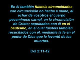 En él también  fuisteis circuncidados  con circuncisión no hecha a mano, al echar de vosotros el cuerpo pecaminoso carnal, en la circuncisión de Cristo;   sepultados con él  en el bautismo , en el cual fuisteis también resucitados con él, mediante la fe en el poder de Dios que le levantó de los muertos. Col 2:11-12 