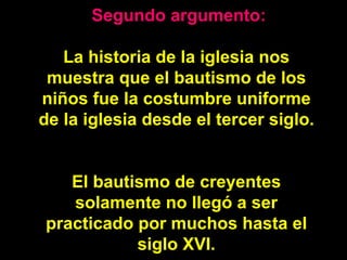   Segundo argumento: La historia de la iglesia nos muestra que el bautismo de los niños fue la costumbre uniforme de la iglesia desde el tercer siglo.  El bautismo de creyentes solamente no llegó a ser practicado por muchos hasta el siglo XVI. 