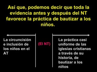 Así que, podemos decir que toda la evidencia antes y después del NT favorece la práctica de bautizar a los niños.  La circuncisión e inclusión de los niños en el AT La práctica casi uniforme de las iglesias cristianas a través de su historia, de bautizar a los niños (El NT) 