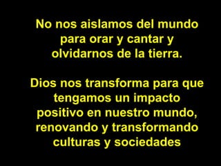 No nos aislamos del mundo para orar y cantar y olvidarnos de la tierra. Dios nos transforma para que tengamos un impacto p...