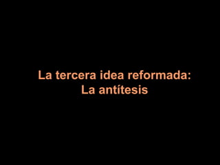 La tercera idea reformada: La antítesis 