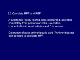 3.2 Calculate RPF and RBF
A substance--freely filtered, non reabsorbed, secreted
completely from peritubular cells ---a certain
concentration in renal arteries and 0 in venous.
Clearance of para-aminohippuric acid (PAH) or diodrast
can be used to calculate RPF
.
 