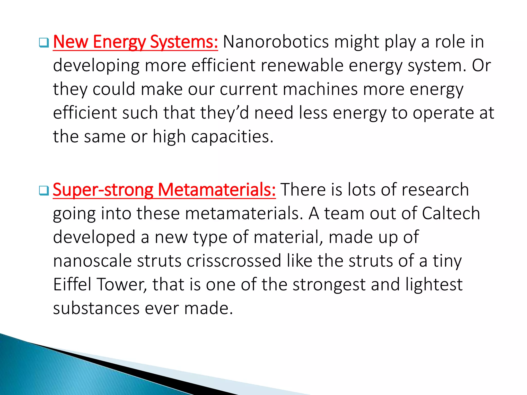  New Energy Systems: Nanorobotics might play a role in
developing more efficient renewable energy system. Or
they could make our current machines more energy
efficient such that they’d need less energy to operate at
the same or high capacities.
 Super-strong Metamaterials: There is lots of research
going into these metamaterials. A team out of Caltech
developed a new type of material, made up of
nanoscale struts crisscrossed like the struts of a tiny
Eiffel Tower, that is one of the strongest and lightest
substances ever made.
 