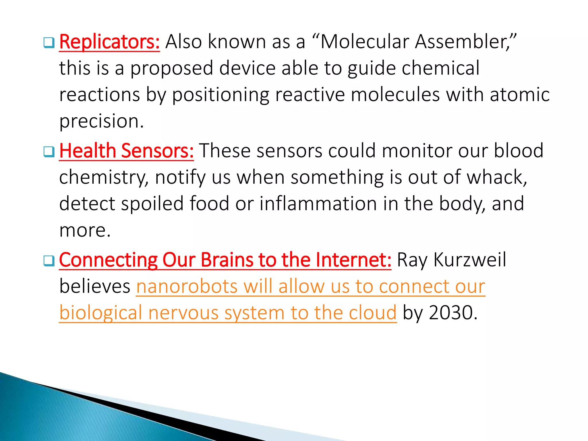  Replicators: Also known as a “Molecular Assembler,”
this is a proposed device able to guide chemical
reactions by positioning reactive molecules with atomic
precision.
 Health Sensors: These sensors could monitor our blood
chemistry, notify us when something is out of whack,
detect spoiled food or inflammation in the body, and
more.
 Connecting Our Brains to the Internet: Ray Kurzweil
believes nanorobots will allow us to connect our
biological nervous system to the cloud by 2030.
 