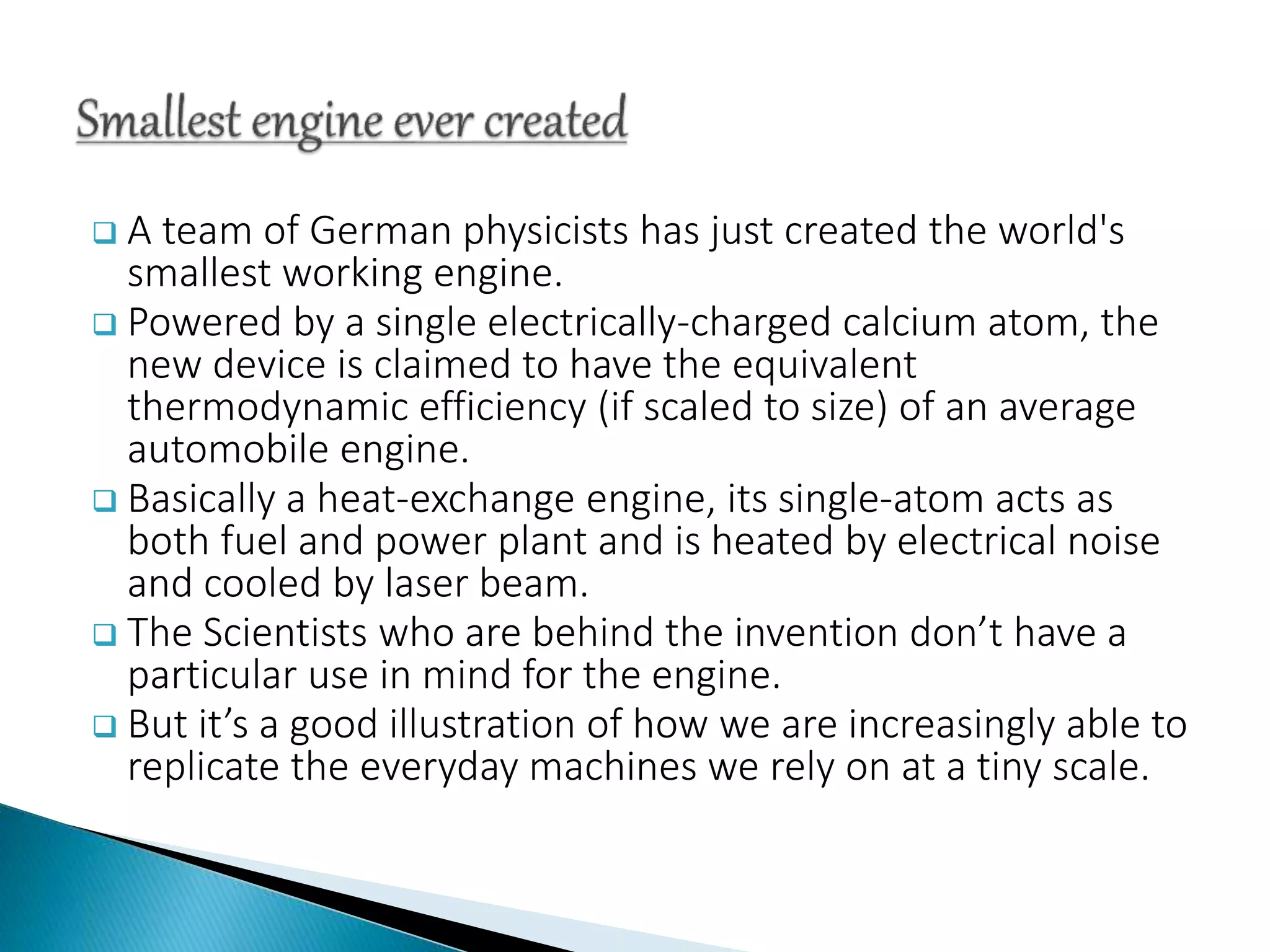  A team of German physicists has just created the world's
smallest working engine.
 Powered by a single electrically-charged calcium atom, the
new device is claimed to have the equivalent
thermodynamic efficiency (if scaled to size) of an average
automobile engine.
 Basically a heat-exchange engine, its single-atom acts as
both fuel and power plant and is heated by electrical noise
and cooled by laser beam.
 The Scientists who are behind the invention don’t have a
particular use in mind for the engine.
 But it’s a good illustration of how we are increasingly able to
replicate the everyday machines we rely on at a tiny scale.
 