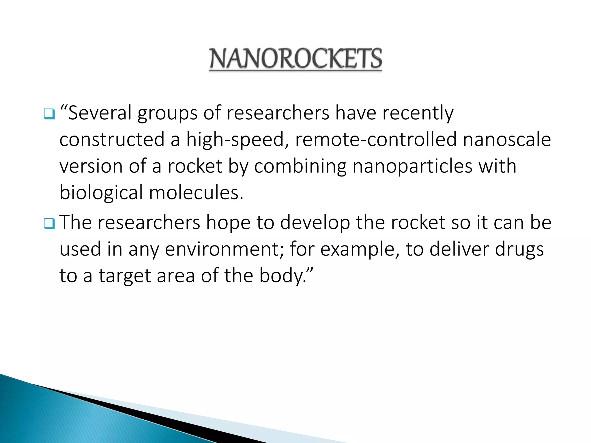  “Several groups of researchers have recently
constructed a high-speed, remote-controlled nanoscale
version of a rocket by combining nanoparticles with
biological molecules.
 The researchers hope to develop the rocket so it can be
used in any environment; for example, to deliver drugs
to a target area of the body.”
 