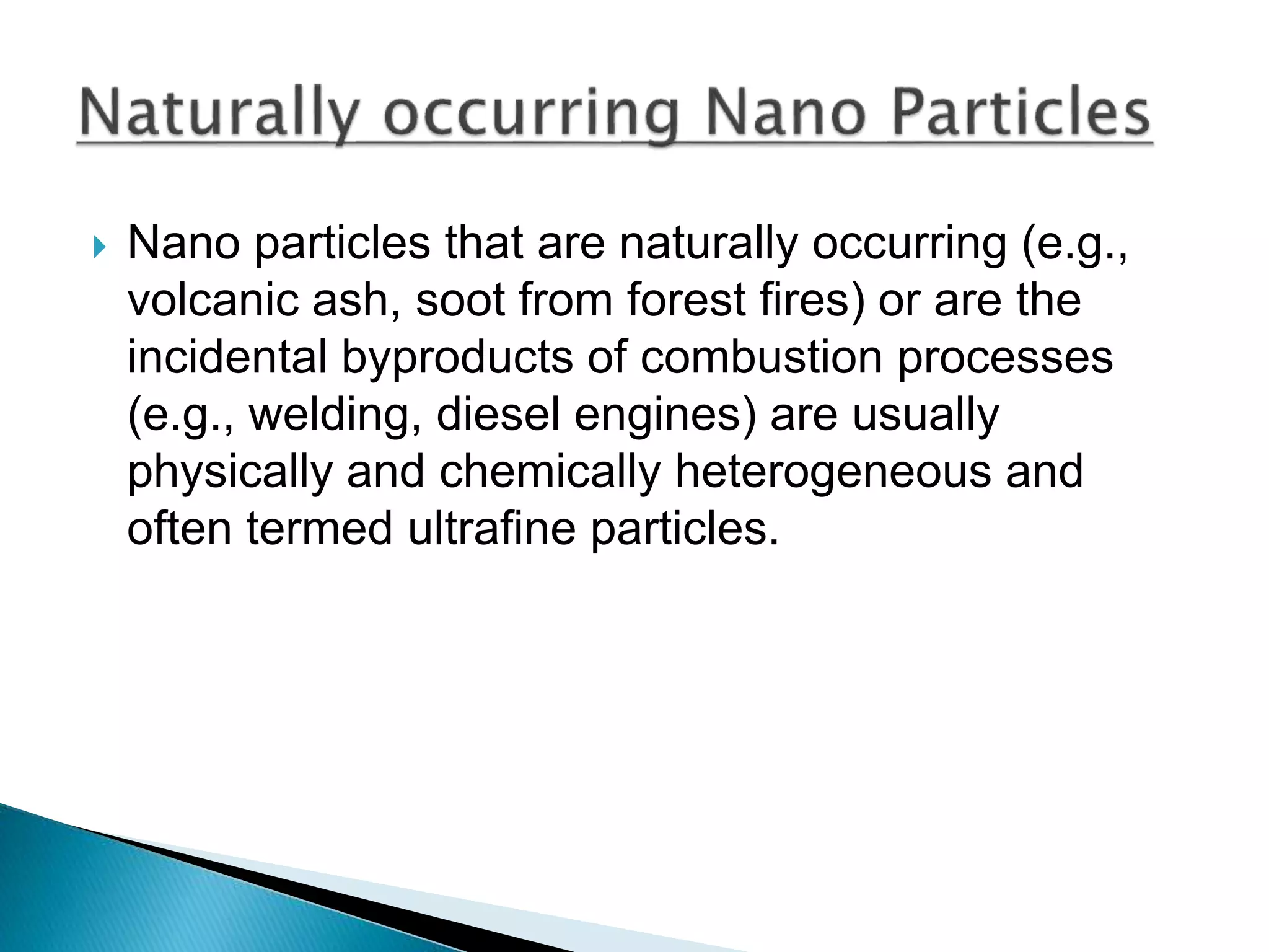  Nano particles that are naturally occurring (e.g.,
volcanic ash, soot from forest fires) or are the
incidental byproducts of combustion processes
(e.g., welding, diesel engines) are usually
physically and chemically heterogeneous and
often termed ultrafine particles.
 
