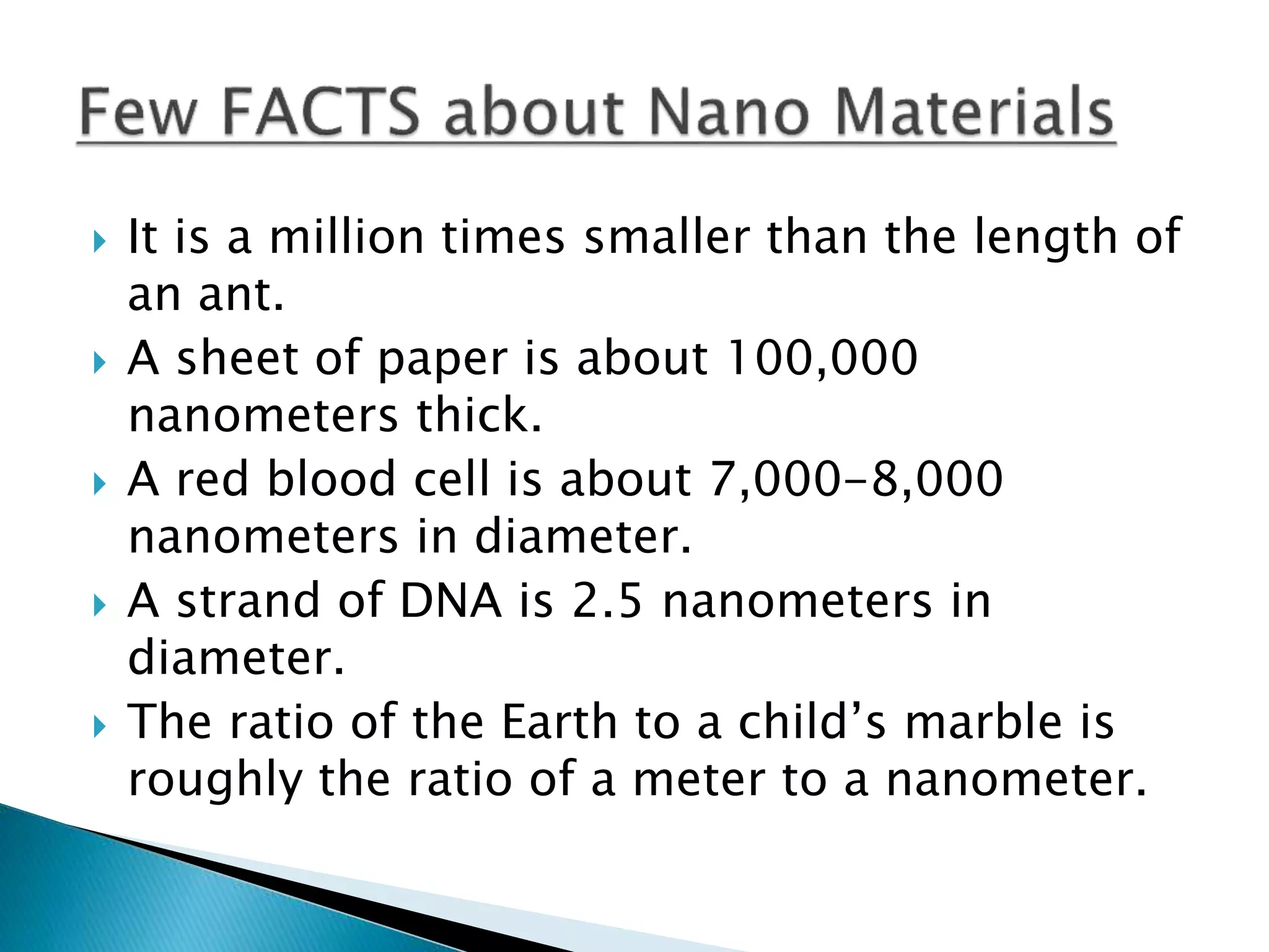  It is a million times smaller than the length of
an ant.
 A sheet of paper is about 100,000
nanometers thick.
 A red blood cell is about 7,000-8,000
nanometers in diameter.
 A strand of DNA is 2.5 nanometers in
diameter.
 The ratio of the Earth to a child’s marble is
roughly the ratio of a meter to a nanometer.
 