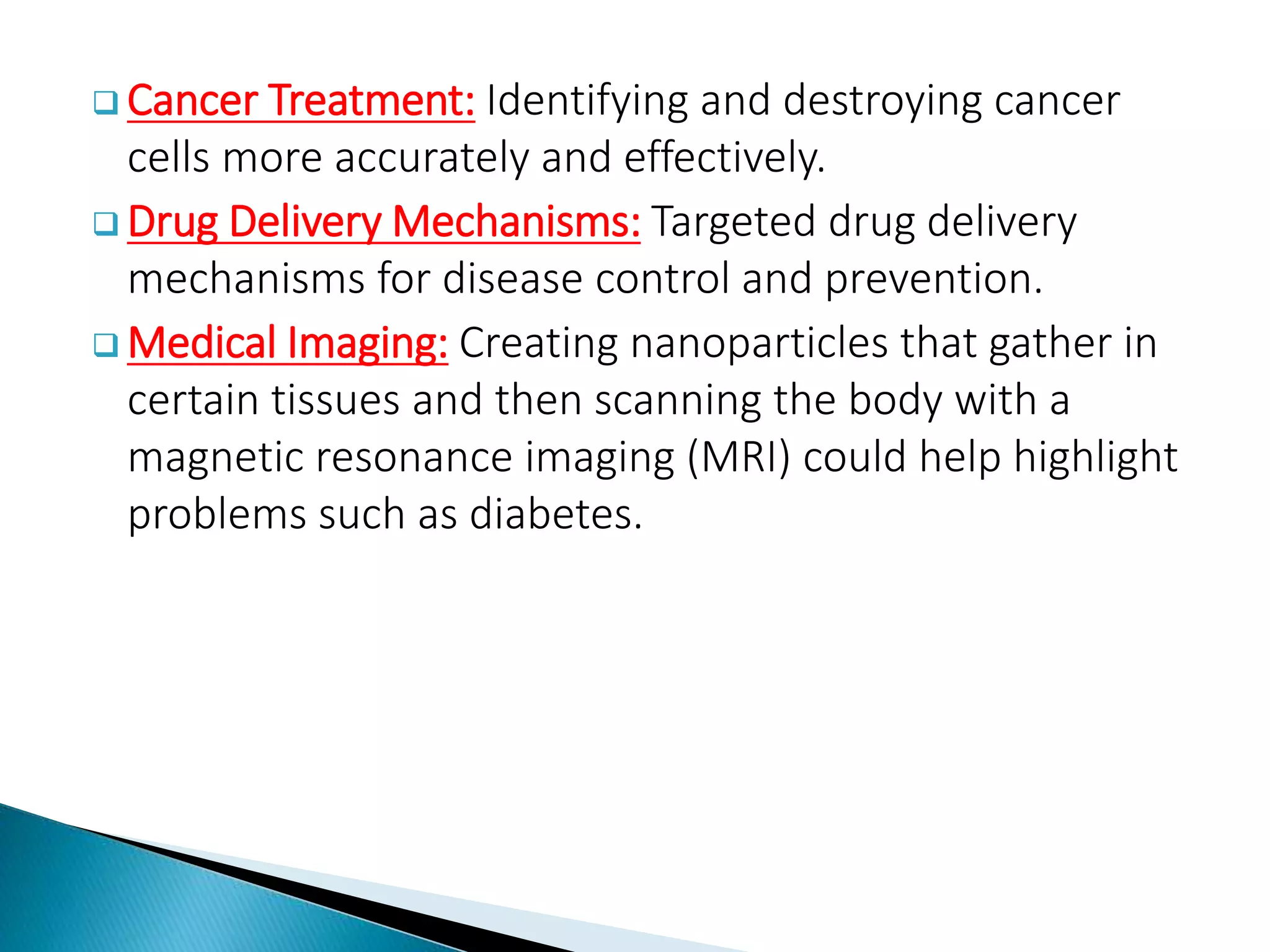  Cancer Treatment: Identifying and destroying cancer
cells more accurately and effectively.
 Drug Delivery Mechanisms: Targeted drug delivery
mechanisms for disease control and prevention.
 Medical Imaging: Creating nanoparticles that gather in
certain tissues and then scanning the body with a
magnetic resonance imaging (MRI) could help highlight
problems such as diabetes.
 