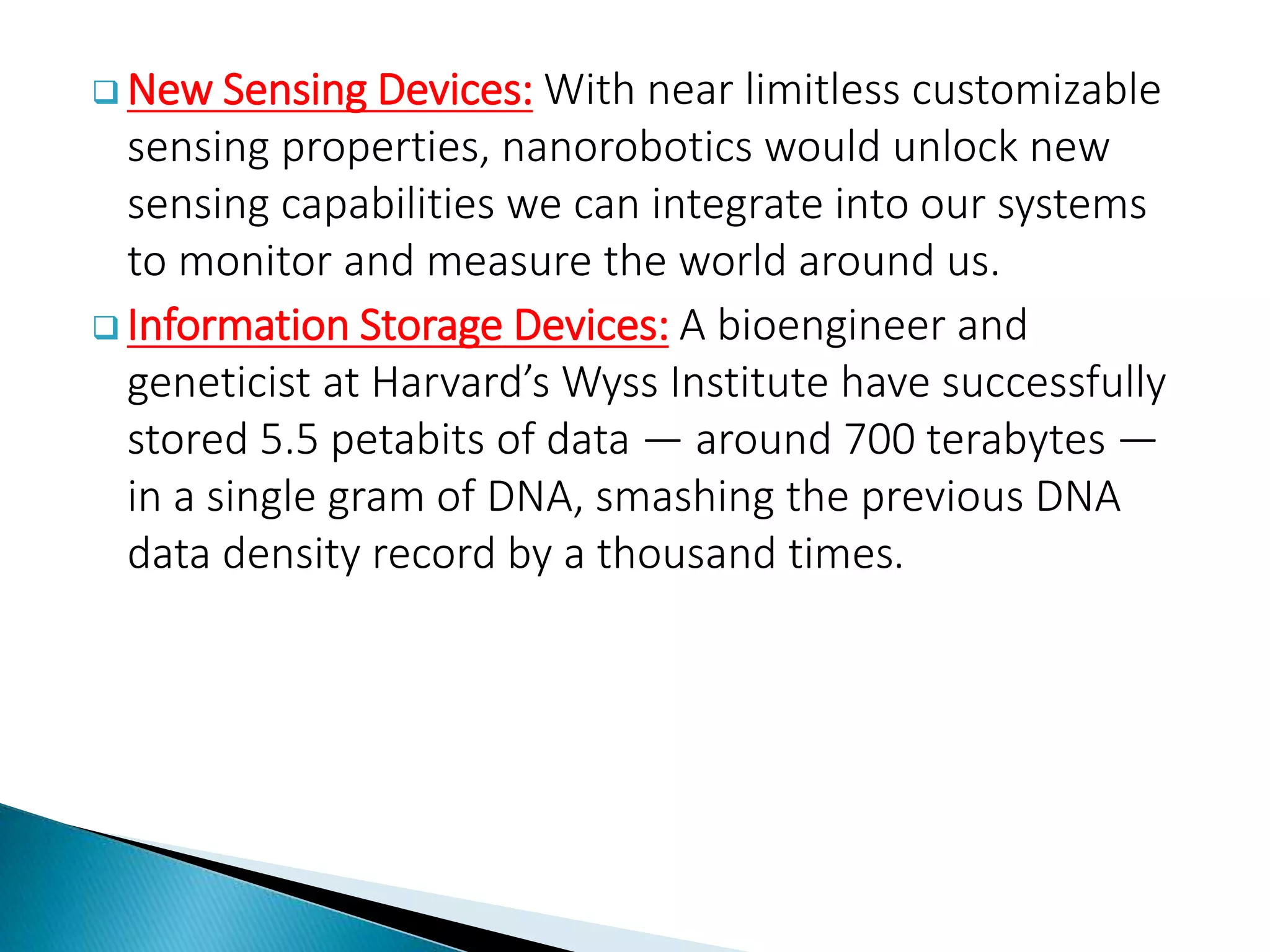  New Sensing Devices: With near limitless customizable
sensing properties, nanorobotics would unlock new
sensing capabilities we can integrate into our systems
to monitor and measure the world around us.
 Information Storage Devices: A bioengineer and
geneticist at Harvard’s Wyss Institute have successfully
stored 5.5 petabits of data — around 700 terabytes —
in a single gram of DNA, smashing the previous DNA
data density record by a thousand times.
 