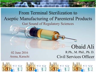 From Terminal Sterilization to
Aseptic Manufacturing of Parenteral Products
Gut Sound of Regulatory Sciences
Obaid Ali
R.Ph., M. Phil., Ph. D.
Civil Services Officer
02 June 2016
Arena, Karachi
 