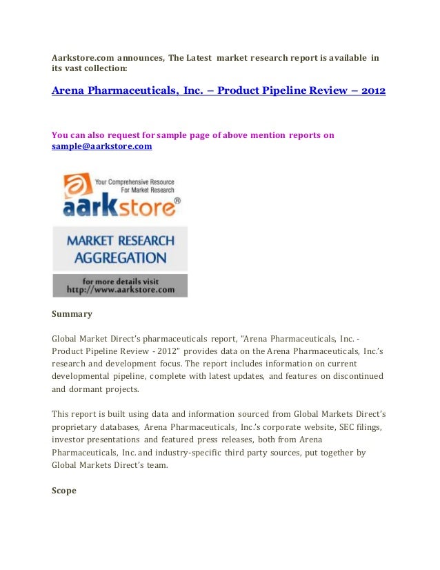 Aarkstore.com announces, The Latest market research report is available in
its vast collection:
Arena Pharmaceuticals, Inc. – Product Pipeline Review – 2012
You can also request for sample page of above mention reports on
sample@aarkstore.com
Summary
Global Market Direct’s pharmaceuticals report, “Arena Pharmaceuticals, Inc. -
Product Pipeline Review - 2012” provides data on the Arena Pharmaceuticals, Inc.’s
research and development focus. The report includes information on current
developmental pipeline, complete with latest updates, and features on discontinued
and dormant projects.
This report is built using data and information sourced from Global Markets Direct’s
proprietary databases, Arena Pharmaceuticals, Inc.’s corporate website, SEC filings,
investor presentations and featured press releases, both from Arena
Pharmaceuticals, Inc. and industry-specific third party sources, put together by
Global Markets Direct’s team.
Scope
 