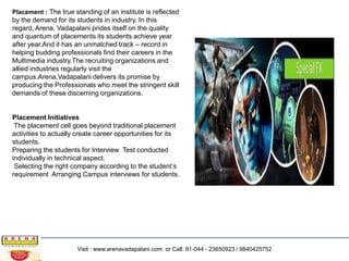 Placement : The true standing of an institute is reflected

by the demand for its students in industry. In this
regard, Arena, Vadapalani prides itself on the quality
and quantum of placements its students achieve year
after year.And it has an unmatched track – record in
helping budding professionals find their careers in the
Multimedia industry.The recruiting organizations and
allied industries regularly visit the
campus.Arena,Vadapalani delivers its promise by
producing the Professionals who meet the stringent skill
demands of these discerning organizations.

Placement Initiatives
The placement cell goes beyond traditional placement
activities to actually create career opportunities for its
students.
Preparing the students for Interview Test conducted
individually in technical aspect.
Selecting the right company according to the student’s
requirement Arranging Campus interviews for students.

Visit : www.arenavadapalani.com or Call: 91-044 - 23650923 / 9840425752

 