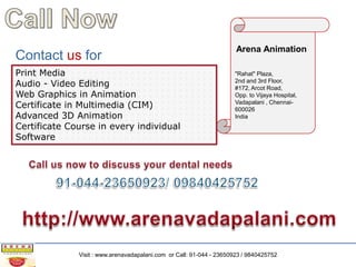 Contact us for
Print Media
Audio - Video Editing
Web Graphics in Animation
Certificate in Multimedia (CIM)
Advanced 3D Animation
Certificate Course in every individual
Software

Arena Animation
"Rahat" Plaza,
2nd and 3rd Floor,
#172, Arcot Road,
Opp. to Vijaya Hospital,
Vadapalani , Chennai600026
India

Visit : www.arenavadapalani.com or Call: 91-044 - 23650923 / 9840425752

 