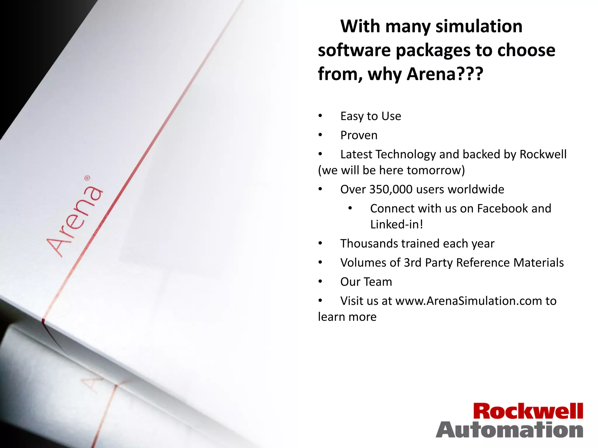 With many simulation
software packages to choose
from, why Arena???

• Easy to Use
• Proven
• Latest Technology and backed by Rockwell
(we will be here tomorrow)
• Over 350,000 users worldwide
      • Connect with us on Facebook and
          Linked-in!
• Thousands trained each year
• Volumes of 3rd Party Reference Materials
• Our Team
• Visit us at www.ArenaSimulation.com to
learn more
 