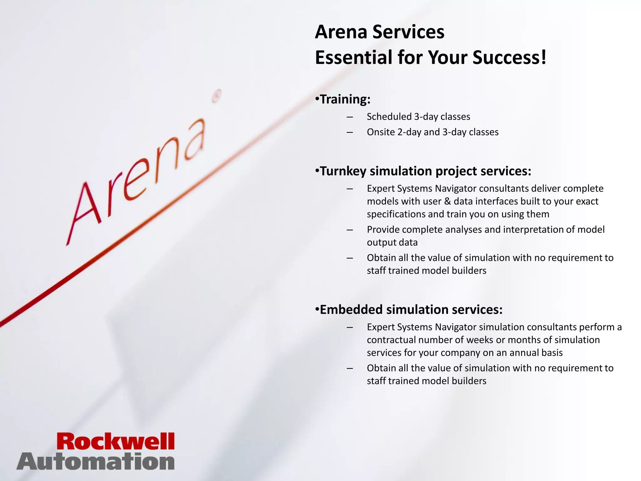 Arena Services
Essential for Your Success!
•Training:
     –   Scheduled 3-day classes
     –   Onsite 2-day and 3-day classes


•Turnkey simulation project services:
     –   Expert Systems Navigator consultants deliver complete
         models with user & data interfaces built to your exact
         specifications and train you on using them
     –   Provide complete analyses and interpretation of model
         output data
     –   Obtain all the value of simulation with no requirement to
         staff trained model builders


•Embedded simulation services:
     –   Expert Systems Navigator simulation consultants perform a
         contractual number of weeks or months of simulation
         services for your company on an annual basis
     –   Obtain all the value of simulation with no requirement to
         staff trained model builders
 