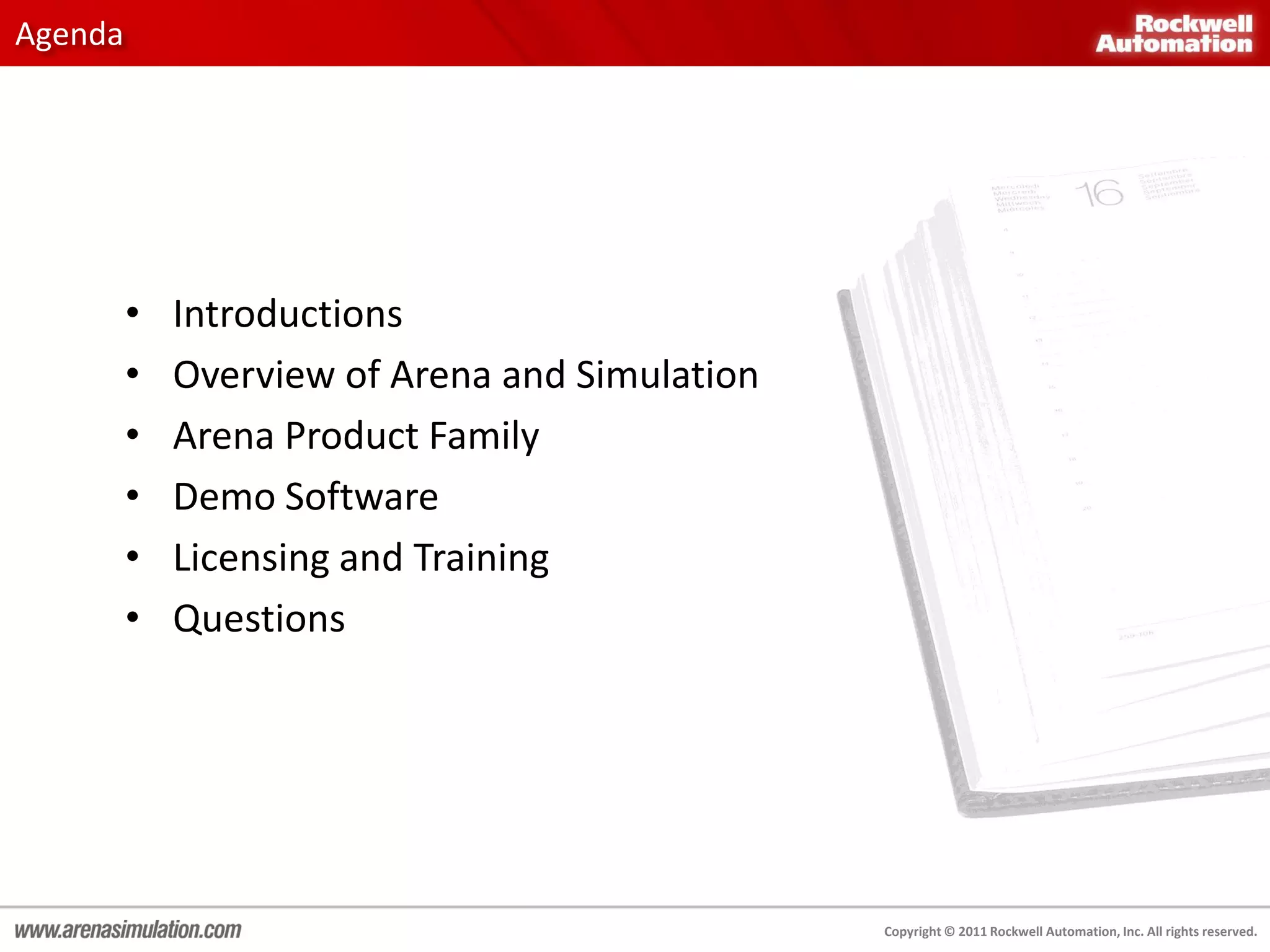 Agenda




         •   Introductions
         •   Overview of Arena and Simulation
         •   Arena Product Family
         •   Demo Software
         •   Licensing and Training
         •   Questions




                                                Copyright © 2011 Rockwell Automation, Inc. All rights reserved.
 