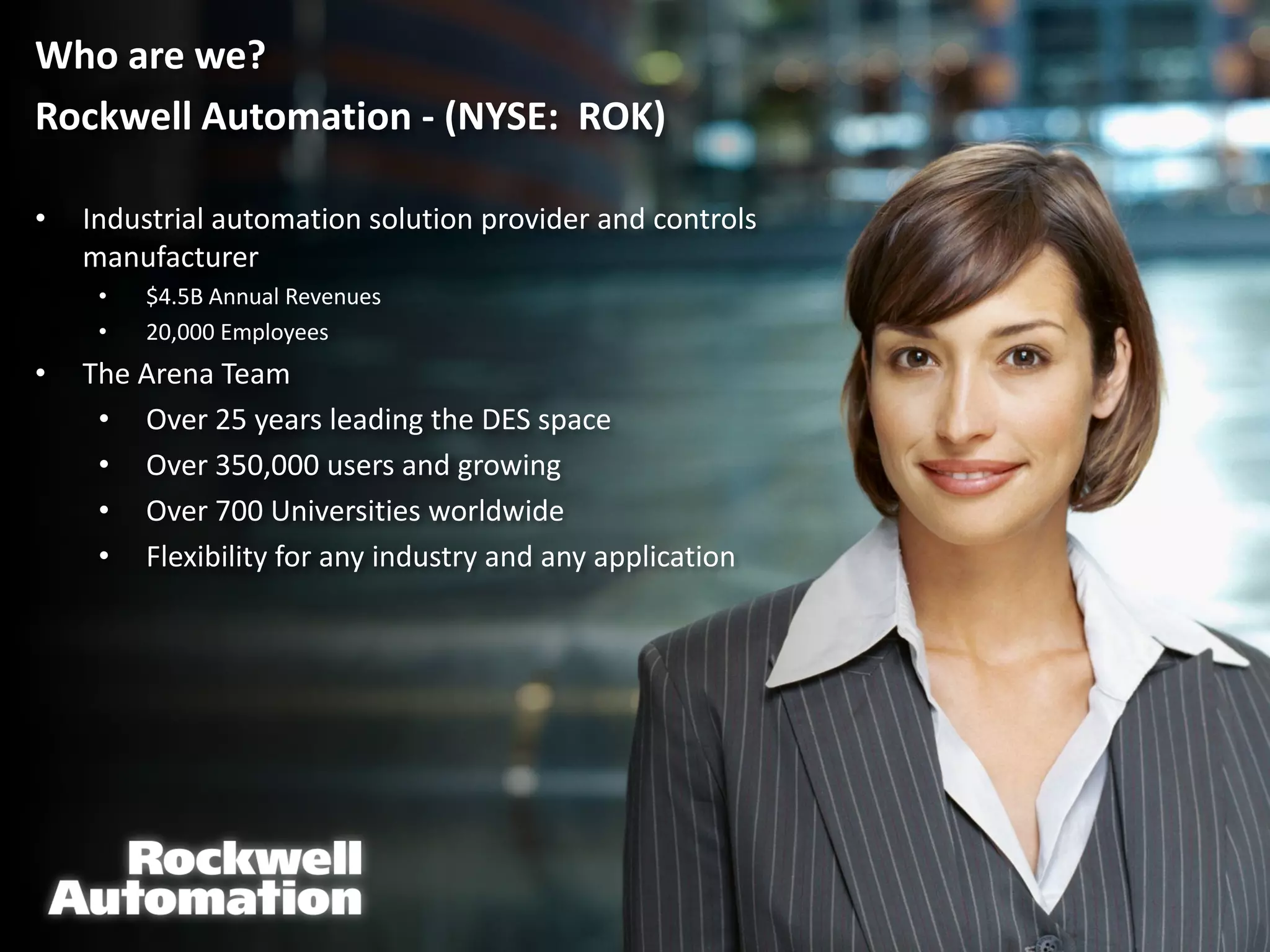 Who are we?
Rockwell Automation - (NYSE: ROK)

•   Industrial automation solution provider and controls
    manufacturer
     •   $4.5B Annual Revenues
     •   20,000 Employees
•   The Arena Team
     • Over 25 years leading the DES space
     • Over 350,000 users and growing
     • Over 700 Universities worldwide
     • Flexibility for any industry and any application
 