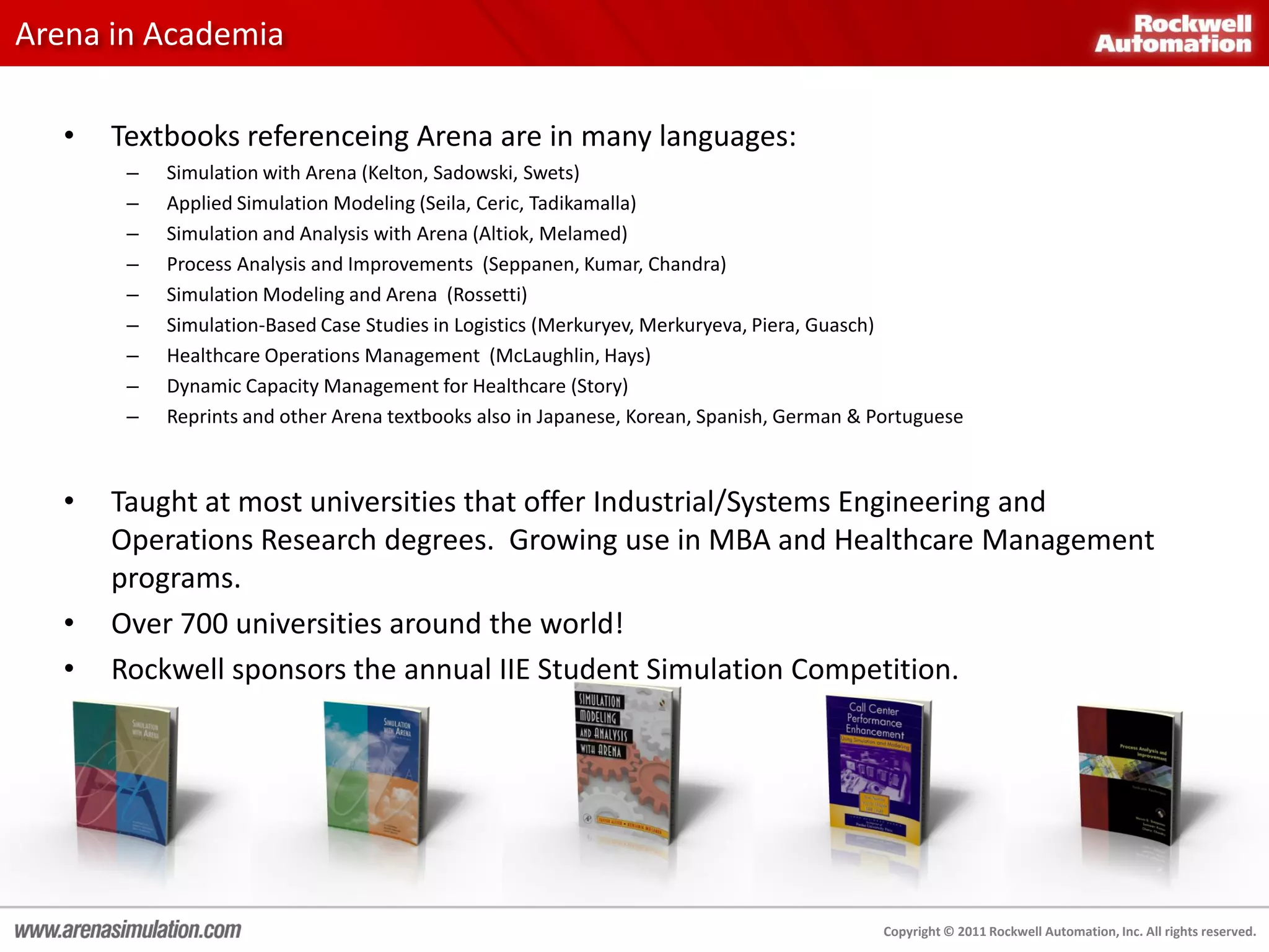 Arena in Academia

   •   Textbooks referenceing Arena are in many languages:
        –   Simulation with Arena (Kelton, Sadowski, Swets)
        –   Applied Simulation Modeling (Seila, Ceric, Tadikamalla)
        –   Simulation and Analysis with Arena (Altiok, Melamed)
        –   Process Analysis and Improvements (Seppanen, Kumar, Chandra)
        –   Simulation Modeling and Arena (Rossetti)
        –   Simulation-Based Case Studies in Logistics (Merkuryev, Merkuryeva, Piera, Guasch)
        –   Healthcare Operations Management (McLaughlin, Hays)
        –   Dynamic Capacity Management for Healthcare (Story)
        –   Reprints and other Arena textbooks also in Japanese, Korean, Spanish, German & Portuguese



   •   Taught at most universities that offer Industrial/Systems Engineering and
       Operations Research degrees. Growing use in MBA and Healthcare Management
       programs.
   •   Over 700 universities around the world!
   •   Rockwell sponsors the annual IIE Student Simulation Competition.




                                                                                            Copyright © 2011 Rockwell Automation, Inc. All rights reserved.
 