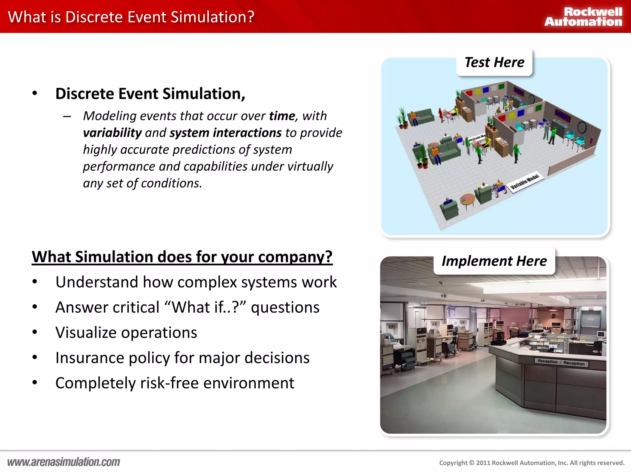 What is Discrete Event Simulation?

                                                                  Test Here

   • Discrete Event Simulation,
       – Modeling events that occur over time, with
         variability and system interactions to provide
         highly accurate predictions of system
         performance and capabilities under virtually
         any set of conditions.




   What Simulation does for your company?                 Implement Here
   • Understand how complex systems work
   • Answer critical “What if..?” questions
   • Visualize operations
   • Insurance policy for major decisions
   • Completely risk-free environment



                                                          Copyright © 2011 Rockwell Automation, Inc. All rights reserved.
 