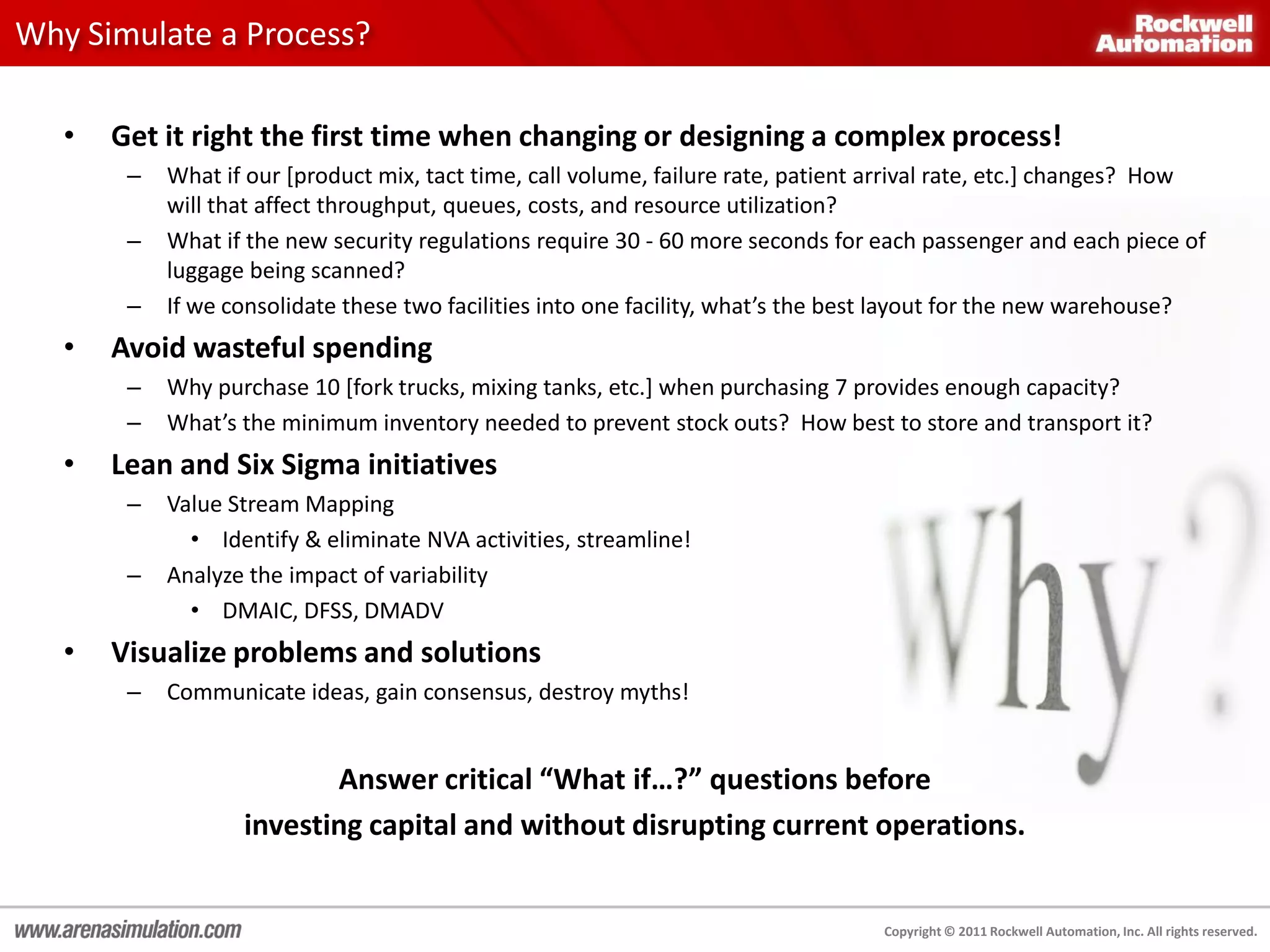 Why Simulate a Process?

   •   Get it right the first time when changing or designing a complex process!
        –   What if our [product mix, tact time, call volume, failure rate, patient arrival rate, etc.] changes? How
            will that affect throughput, queues, costs, and resource utilization?
        –   What if the new security regulations require 30 - 60 more seconds for each passenger and each piece of
            luggage being scanned?
        –   If we consolidate these two facilities into one facility, what’s the best layout for the new warehouse?
   •   Avoid wasteful spending
        –   Why purchase 10 [fork trucks, mixing tanks, etc.] when purchasing 7 provides enough capacity?
        –   What’s the minimum inventory needed to prevent stock outs? How best to store and transport it?
   •   Lean and Six Sigma initiatives
        –   Value Stream Mapping
              • Identify & eliminate NVA activities, streamline!
        –   Analyze the impact of variability
              • DMAIC, DFSS, DMADV
   •   Visualize problems and solutions
        –   Communicate ideas, gain consensus, destroy myths!


                          Answer critical “What if…?” questions before
                   investing capital and without disrupting current operations.


                                                                                   Copyright © 2011 Rockwell Automation, Inc. All rights reserved.
 