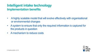 © MyMeds&Me 2015
Intelligent intake technology
Implementation benefits
• Ahighly scalable model that will evolve effectively with organisational
or environmental changes
• Asystem to ensure that only the required information is captured for
the products in question
• Amechanism to reduce costs
 