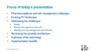 © MyMeds&Me 2015
Focus of today’s presentation
• Pharmacovigilance and risk management challenges
• Evolving PV landscape
• Addressing the challenges:
 Quality
 Moving from passive to active PV
 Meeting your risk management commitments
• Reviewing the possible architecture
• Aglimpse of the technology
• Implementation benefits
 