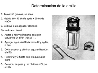 Determinación de la arcilla
1. Tomar 50 gramos, se seca.
2. Mezcla con 47 cc de agua + 25 cc de
NaOH
3. Se lleva a un agitador eléctrico
Se realiza un lavado:
1. Agitar 5 min y eliminar la solución
utilizando un sifón (hasta 1”).
2. Agregar agua destilada hasta 6” y agitar
5 min.
3. Dejar asentar y eliminar agua utilizando
el sifón
4. Repetir 2 y 3 hasta que el agua salga
clara
5. Se seca, se pesa y se obtiene el % de
arcilla
 