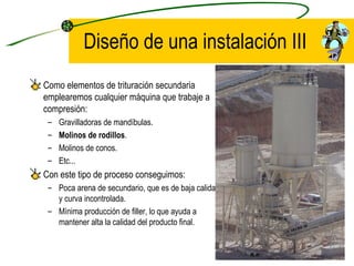 Diseño de una instalación III Como elementos de trituración secundaria emplearemos cualquier máquina que trabaje a compresión: Gravilladoras de mandíbulas. Molinos de rodillos . Molinos de conos. Etc... Con este tipo de proceso conseguimos: Poca arena de secundario, que es de baja calidad y curva incontrolada. Mínima producción de filler, lo que ayuda a mantener alta la calidad del producto final. 