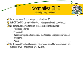 Normativa EHE (hormigones y morteros) La norma sobre áridos se rige por el artículo 28. IMPORTANTE: ‘demarcación de un huso granulometrico definido’ En general, la norma también define los siguientes puntos: Naturaleza del árido Preparación Tipos (yacimientos naturales, rocas machacadas, escorias siderúrgicas...) Transporte Acopio La designación del árido queda determinada por el tamaño inferior y el superior (d/D). Por ejemplo, 0/4, 0/2, etc... 