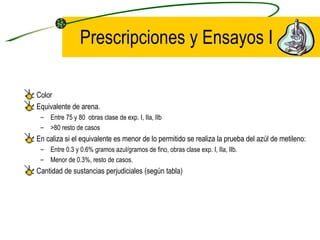Prescripciones y Ensayos I Color Equivalente de arena. Entre 75 y 80  obras clase de exp. I, IIa, IIb >80 resto de casos En caliza si el equivalente es menor de lo permitido se realiza la prueba del azúl de metileno: Entre 0.3 y 0.6% gramos azul/gramos de fino, obras clase exp. I, IIa, IIb. Menor de 0.3%, resto de casos. Cantidad de sustancias perjudiciales (según tabla) 