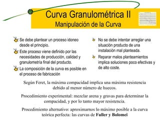 Curva Granulométrica II Manipulación de la Curva Se debe plantear un proceso idoneo desde el principio. Este proceso viene definido por las necesidades de producción, calidad y granulometría final del producto. La composición de la curva es posible en el proceso de fabricación No se debe intentar arreglar una situación producto de una instalación mal planteada. Reparar malos planteamientos implica soluciones poco efectivas y de alto coste. Según Feret, la máxima compacidad implica una máxima resistencia debido al menor número de huecos. Procedimiento experimental: mezclar arena y gravas para determinar la compacidad, y por lo tanto mayor resistencia. Procedimiento alternativo: aproximarnos lo máximo posible a la curva teórica perfecta: las curvas de  Fuller y Bolomei 