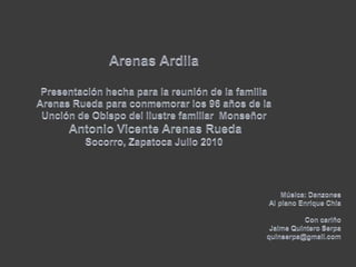 Arenas ArdilaPresentación hecha para la reunión de la familia Arenas Rueda para conmemorar los 96 años de la Unción de Obispo del ilustre familiar  MonseñorAntonio Vicente Arenas RuedaSocorro, Zapatoca Julio 2010Música: Danzones Al piano Enrique ChiaCon cariño Jaime Quintero Serpaquinserpa@gmail.com