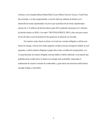 5
en bolsa a nivel mundial (Royal Dutch/Shell, Exxon Mobil, Chevron Texaco y Total Fina)
han invertido, o se han comprometido, a invertir miles de millones de dólares en el
desarrollo de arenas alquitranadas. Se prevé que la producción de arenas alquitranadas
alcance los 3–4 millones de barriles diarios para 2015, pudiendo alcanzarse los 5 millones
de barriles diarios en 2030, sí no antes” (WOYNILLOWICZ, 2007), claro está que a pesar
de los elevados costos de producción las ganancias no dejan de ser elevadas.
En concreto vamos hacia un futuro en el cual nos veremos obligados a utilizar esta
fuente de energía, visto de otro modo, pagamos un bajo costo por energía de calidad, la cual
agotamos, y ahora estamos obligados a pagar altos costos a cambio de energía pobre, a la
vez que hacemos, de manera obligada, enormes daños al medio ambiente, es de esperar que
podamos poner rumbo hacia un futuro con energías más sostenibles, mejorando el
rendimiento de nuestro consumo de combustible, y guiar hacia una transición radical hacia
energías limpias y renovables.
 