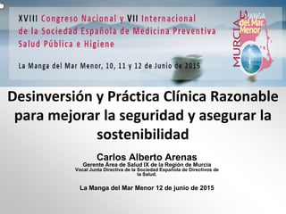 Desinversión y Práctica Clínica Razonable
para mejorar la seguridad y asegurar la
sostenibilidad
Carlos Alberto Arenas
Gerente Área de Salud IX de la Región de Murcia
Vocal Junta Directiva de la Sociedad Española de Directivos de
la Salud.
La Manga del Mar Menor 12 de junio de 2015
 