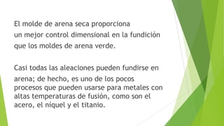 El molde de arena seca proporciona
un mejor control dimensional en la fundición
que los moldes de arena verde.
Casi todas las aleaciones pueden fundirse en

arena; de hecho, es uno de los pocos
procesos que pueden usarse para metales con
altas temperaturas de fusión, como son el
acero, el níquel y el titanio.

 