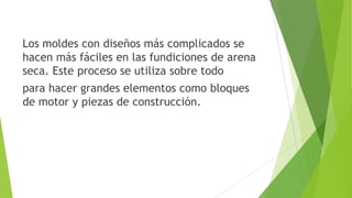 Los moldes con diseños más complicados se
hacen más fáciles en las fundiciones de arena
seca. Este proceso se utiliza sobre todo
para hacer grandes elementos como bloques
de motor y piezas de construcción.

 