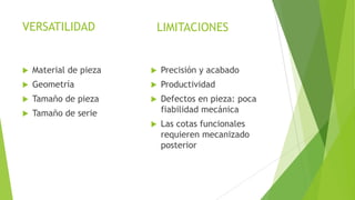 VERSATILIDAD

LIMITACIONES



Material de pieza



Precisión y acabado



Geometría



Productividad



Tamaño de pieza





Tamaño de serie

Defectos en pieza: poca
fiabilidad mecánica



Las cotas funcionales
requieren mecanizado
posterior

 