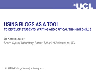 Using Blogs as a Teaching Tool Dr Kerstin Sailer, January 2015
USING BLOGS AS A TOOL
TO DEVELOP STUDENTS’ WRITING AND CRITICAL THINKING SKILLS
Dr Kerstin Sailer
Space Syntax Laboratory, Bartlett School of Architecture, UCL
UCL ARENA Exchange Seminar | 14 January 2015
 