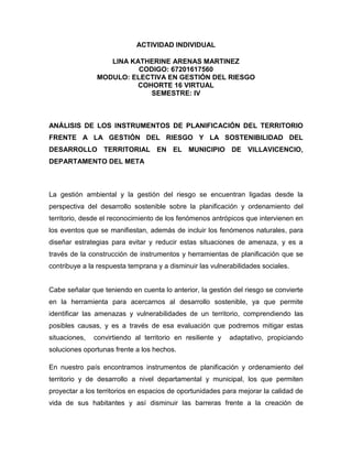 ACTIVIDAD INDIVIDUAL
LINA KATHERINE ARENAS MARTINEZ
CODIGO: 67201617560
MODULO: ELECTIVA EN GESTIÓN DEL RIESGO
COHORTE 16 VIRTUAL
SEMESTRE: IV
ANÁLISIS DE LOS INSTRUMENTOS DE PLANIFICACIÓN DEL TERRITORIO
FRENTE A LA GESTIÓN DEL RIESGO Y LA SOSTENIBILIDAD DEL
DESARROLLO TERRITORIAL EN EL MUNICIPIO DE VILLAVICENCIO,
DEPARTAMENTO DEL META
La gestión ambiental y la gestión del riesgo se encuentran ligadas desde la
perspectiva del desarrollo sostenible sobre la planificación y ordenamiento del
territorio, desde el reconocimiento de los fenómenos antrópicos que intervienen en
los eventos que se manifiestan, además de incluir los fenómenos naturales, para
diseñar estrategias para evitar y reducir estas situaciones de amenaza, y es a
través de la construcción de instrumentos y herramientas de planificación que se
contribuye a la respuesta temprana y a disminuir las vulnerabilidades sociales.
Cabe señalar que teniendo en cuenta lo anterior, la gestión del riesgo se convierte
en la herramienta para acercarnos al desarrollo sostenible, ya que permite
identificar las amenazas y vulnerabilidades de un territorio, comprendiendo las
posibles causas, y es a través de esa evaluación que podremos mitigar estas
situaciones, convirtiendo al territorio en resiliente y adaptativo, propiciando
soluciones oportunas frente a los hechos.
En nuestro país encontramos instrumentos de planificación y ordenamiento del
territorio y de desarrollo a nivel departamental y municipal, los que permiten
proyectar a los territorios en espacios de oportunidades para mejorar la calidad de
vida de sus habitantes y así disminuir las barreras frente a la creación de
 