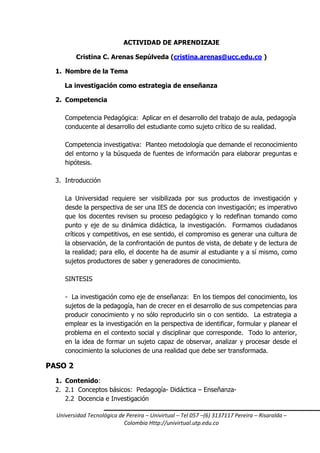 Universidad Tecnológica de Pereira – Univirtual – Tel 057 –(6) 3137117 Pereira – Risaralda –
Colombia Http://univirtual.utp.edu.co
ACTIVIDAD DE APRENDIZAJE
Cristina C. Arenas Sepúlveda (cristina.arenas@ucc.edu.co )
1. Nombre de la Tema
La investigación como estrategia de enseñanza
2. Competencia
Competencia Pedagógica: Aplicar en el desarrollo del trabajo de aula, pedagogía
conducente al desarrollo del estudiante como sujeto crítico de su realidad.
Competencia investigativa: Planteo metodología que demande el reconocimiento
del entorno y la búsqueda de fuentes de información para elaborar preguntas e
hipótesis.
3. Introducción
La Universidad requiere ser visibilizada por sus productos de investigación y
desde la perspectiva de ser una IES de docencia con investigación; es imperativo
que los docentes revisen su proceso pedagógico y lo redefinan tomando como
punto y eje de su dinámica didáctica, la investigación. Formamos ciudadanos
críticos y competitivos, en ese sentido, el compromiso es generar una cultura de
la observación, de la confrontación de puntos de vista, de debate y de lectura de
la realidad; para ello, el docente ha de asumir al estudiante y a sí mismo, como
sujetos productores de saber y generadores de conocimiento.
SINTESIS
- La investigación como eje de enseñanza: En los tiempos del conocimiento, los
sujetos de la pedagogía, han de crecer en el desarrollo de sus competencias para
producir conocimiento y no sólo reproducirlo sin o con sentido. La estrategia a
emplear es la investigación en la perspectiva de identificar, formular y planear el
problema en el contexto social y disciplinar que corresponde. Todo lo anterior,
en la idea de formar un sujeto capaz de observar, analizar y procesar desde el
conocimiento la soluciones de una realidad que debe ser transformada.
PASO 2
1. Contenido:
2. 2.1 Conceptos básicos: Pedagogía- Didáctica – Enseñanza-
2.2 Docencia e Investigación
 