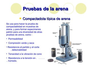 Pruebas de la arena Compactadota típica de arena Se usa para hacer la prueba de compactablidad en muestras de arena, y para formar especimenes patrón para una diversidad de otras pruebas de arena, como : Permeabilidad Compresión verde y seca Resistencia al partido y al corte  . deleznabilidad Tenacidad a la vibración de cono  Resistencia a la tensión en .  . . . . . . .húmedo .  
