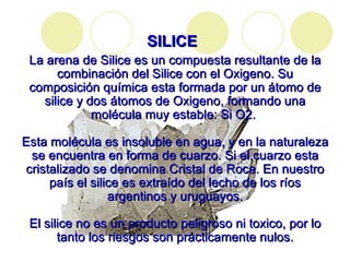SILICE   La arena de Silice es un compuesta resultante de la combinación del Silice con el Oxigeno. Su composición química esta formada por un átomo de silice y dos átomos de Oxigeno, formando una molécula muy estable: Si O2.  Esta molécula es insoluble en agua, y en la naturaleza se encuentra en forma de cuarzo. Si el cuarzo esta cristalizado se denomina Cristal de Roca. En nuestro país el silice es extraído del lecho de los ríos argentinos y uruguayos. El silice no es un producto peligroso ni toxico, por lo tanto los riesgos son prácticamente nulos. 