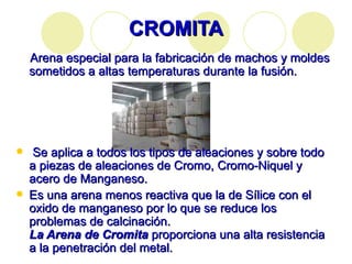 CROMITA Arena especial para la fabricación de machos y moldes sometidos a altas temperaturas durante la fusión. Se aplica a todos los tipos de aleaciones y sobre todo a piezas de aleaciones de Cromo, Cromo-Niquel y acero de Manganeso. Es una arena menos reactiva que la de Sílice con el oxido de manganeso por lo que se reduce los problemas de calcinación.  La Arena de Cromita  proporciona una alta resistencia a la penetración del metal. 