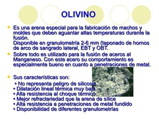 OLIVINO Es una arena especial para la fabricación de machos y moldes que deben aguantar altas temperaturas durante la fusión.  Disponible en granulometría 2-6 mm (taponado de hornos de arco de sangrado lateral, EBT y OBT. Sobre todo es utilizado para la fusión de aceros al Manganeso. Con este acero su comportamiento es especialmente bueno en cuanto a penetraciones de metal. Sus características son: •   No representa peligro de silicosis. •  Dilatación lineal térmica muy baja •  Alta resistencia al choque térmico •  Mejor refractariedad que la arena de sílice •  Alta resistencia a penetraciones de metal fundido •  Disponibilidad de diferentes granulometrías 