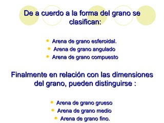 De a cuerdo a la forma del grano se clasifican: Arena de grano esferoidal.  Arena de grano angulado  Arena de grano compuesto Finalmente en relación con las dimensiones del grano, pueden distinguirse : Arena de grano grueso  Arena de grano medio  Arena de grano fino. 